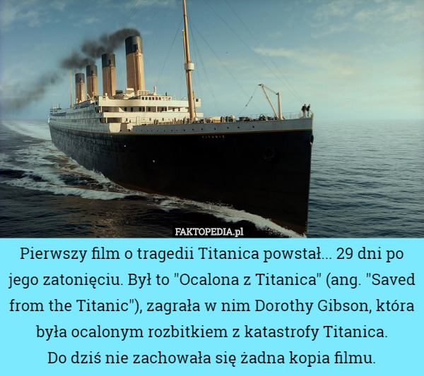 Pierwszy film o tragedii Titanica powstał... 29 dni po jego zatonięciu. Był to "Ocalona z Titanica" (ang. "Saved from the Titanic"), zagrała w nim Dorothy Gibson, która była ocalonym rozbitkiem z katastrofy Titanica.
 Do dziś nie zachowała się żadna kopia filmu. 