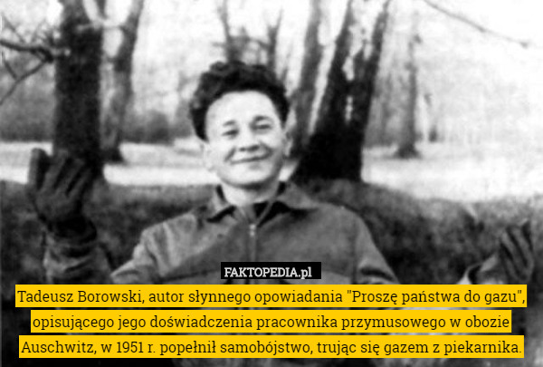 Tadeusz Borowski, autor słynnego opowiadania "Proszę państwa do gazu", opisującego jego doświadczenia pracownika przymusowego w obozie Auschwitz, w 1951 r. popełnił samobójstwo, trując się gazem z piekarnika. 