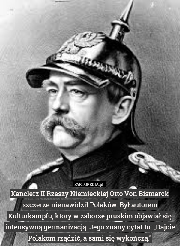 Kanclerz II Rzeszy Niemieckiej Otto Von Bismarck szczerze nienawidził Polaków. Był autorem Kulturkampfu, który w zaborze pruskim objawiał się intensywną germanizacją. Jego znany cytat to: „Dajcie Polakom rządzić, a sami się wykończą.” 