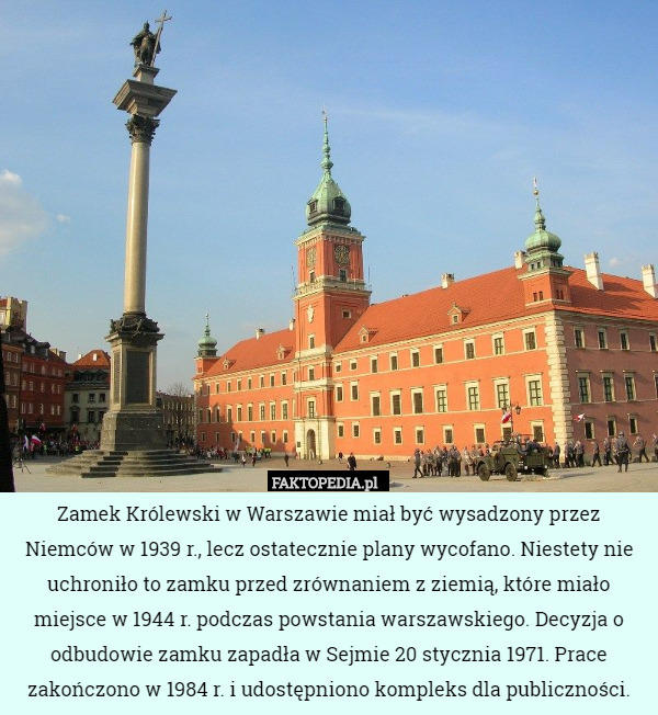 Zamek Królewski w Warszawie miał być wysadzony przez Niemców w 1939 r., lecz ostatecznie plany wycofano. Niestety nie uchroniło to zamku przed zrównaniem z ziemią, które miało miejsce w 1944 r. podczas powstania warszawskiego. Decyzja o odbudowie zamku zapadła w Sejmie 20 stycznia 1971. Prace zakończono w 1984 r. i udostępniono kompleks dla publiczności. 