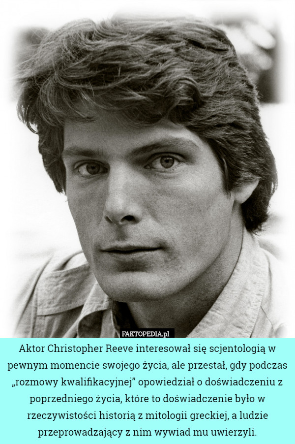Aktor Christopher Reeve interesował się scjentologią w pewnym momencie swojego życia, ale przestał, gdy podczas „rozmowy kwalifikacyjnej” opowiedział o doświadczeniu z poprzedniego życia, które to doświadczenie było w rzeczywistości historią z mitologii greckiej, a ludzie przeprowadzający z nim wywiad mu uwierzyli. 