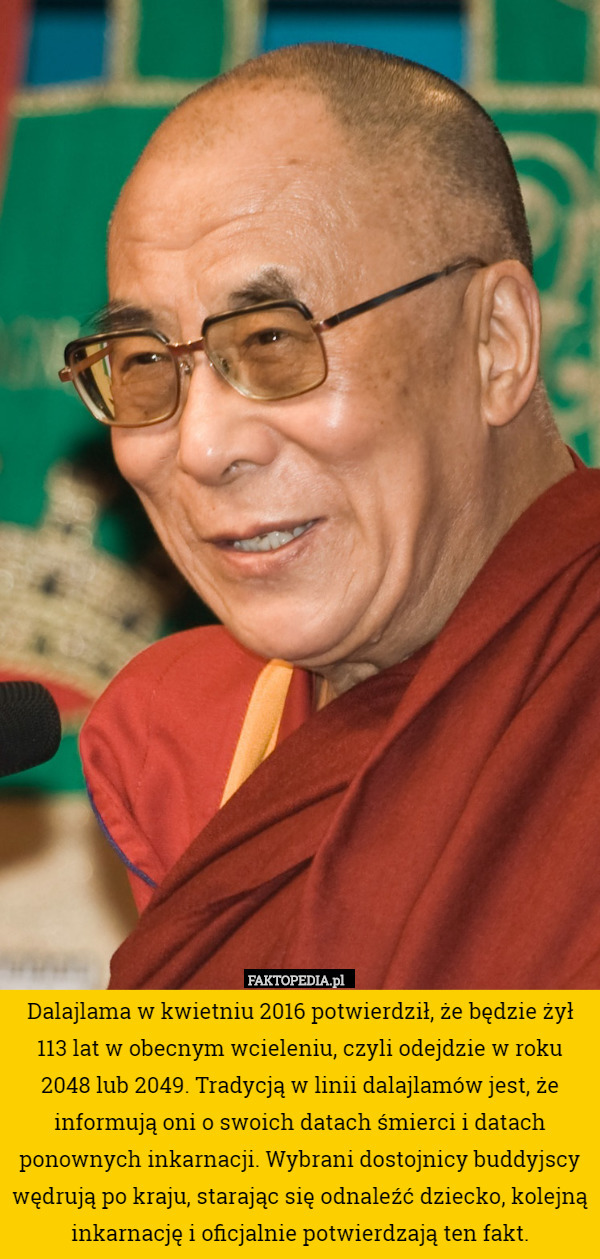 Dalajlama w kwietniu 2016 potwierdził, że będzie żył 113 lat w obecnym wcieleniu, czyli odejdzie w roku 2048 lub 2049. Tradycją w linii dalajlamów jest, że informują oni o swoich datach śmierci i datach ponownych inkarnacji. Wybrani dostojnicy buddyjscy wędrują po kraju, starając się odnaleźć dziecko, kolejną inkarnację i oficjalnie potwierdzają ten fakt. 