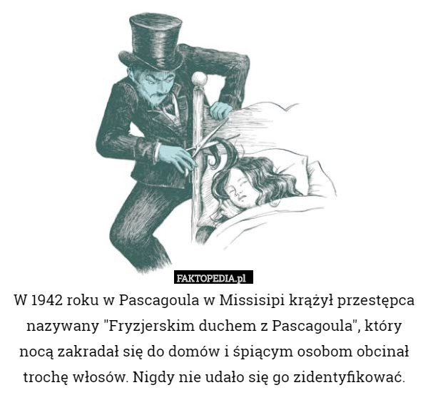 W 1942 roku w Pascagoula w Missisipi krążył przestępca nazywany "Fryzjerskim duchem z Pascagoula", który nocą zakradał się do domów i śpiącym osobom obcinał trochę włosów. Nigdy nie udało się go zidentyfikować. 