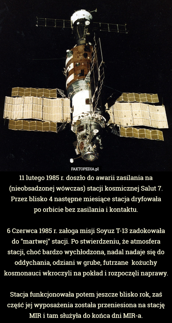 11 lutego 1985 r. doszło do awarii zasilania na (nieobsadzonej wówczas) stacji kosmicznej Salut 7. Przez blisko 4 następne miesiące stacja dryfowała
 po orbicie bez zasilania i kontaktu.

6 Czerwca 1985 r. załoga misji Soyuz T-13 zadokowała do "martwej" stacji. Po stwierdzeniu, że atmosfera stacji, choć bardzo wychłodzona, nadal nadaje się do oddychania, odziani w grube, futrzane  kożuchy kosmonauci wkroczyli na pokład i rozpoczęli naprawy.

Stacja funkcjonowała potem jeszcze blisko rok, zaś część jej wyposażenia została przeniesiona na stację MIR i tam służyła do końca dni MIR-a. 