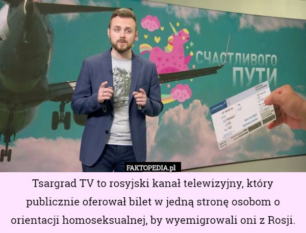 Tsargrad TV to rosyjski kanał telewizyjny, który publicznie oferował bilet w jedną stronę osobom o orientacji homoseksualnej, by wyemigrowali oni z Rosji. 