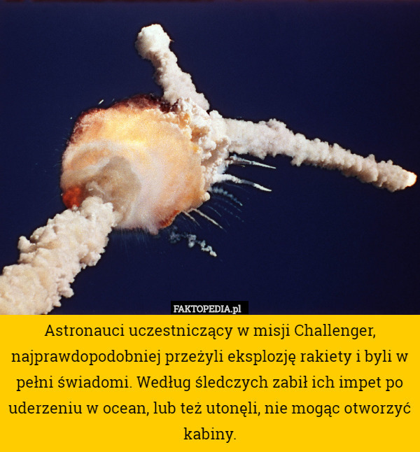 Astronauci uczestniczący w misji Challenger, najprawdopodobniej przeżyli eksplozję rakiety i byli w pełni świadomi. Według śledczych zabił ich impet po uderzeniu w ocean, lub też utonęli, nie mogąc otworzyć kabiny. 