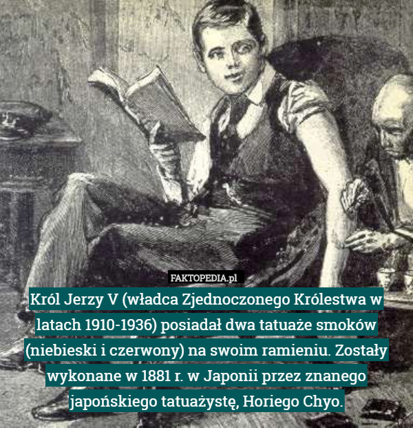 Król Jerzy V (władca Zjednoczonego Królestwa w latach 1910-1936) posiadał dwa tatuaże smoków (niebieski i czerwony) na swoim ramieniu. Zostały wykonane w 1881 r. w Japonii przez znanego japońskiego tatuażystę, Horiego Chyo. 
