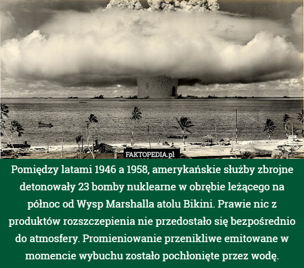 Pomiędzy latami 1946 a 1958, amerykańskie służby zbrojne detonowały 23 bomby nuklearne w obrębie leżącego na północ od Wysp Marshalla atolu Bikini. Prawie nic z produktów rozszczepienia nie przedostało się bezpośrednio do atmosfery. Promieniowanie przenikliwe emitowane w momencie wybuchu zostało pochłonięte przez wodę. 