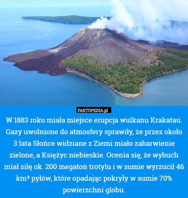 W 1883 roku miała miejsce erupcja wulkanu Krakatau. Gazy uwolnione do atmosfery sprawiły, że przez około 3 lata Słońce widziane z Ziemi miało zabarwienie zielone, a Księżyc niebieskie. Ocenia się, że wybuch miał siłę ok. 200 megaton trotylu i w sumie wyrzucił 46 km³ pyłów, które opadając pokryły w sumie 70% powierzchni globu. 