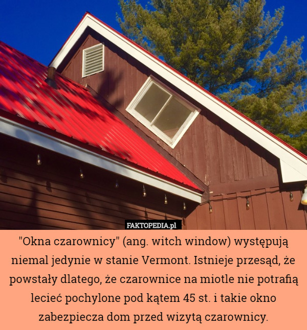 "Okna czarownicy" (ang. witch window) występują niemal jedynie w stanie Vermont. Istnieje przesąd, że powstały dlatego, że czarownice na miotle nie potrafią lecieć pochylone pod kątem 45 st. i takie okno zabezpiecza dom przed wizytą czarownicy. 