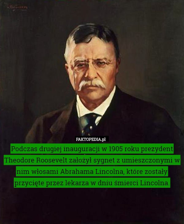 Podczas drugiej inauguracji w 1905 roku prezydent Theodore Roosevelt założył sygnet z umieszczonymi w nim włosami Abrahama Lincolna, które zostały przycięte przez lekarza w dniu śmierci Lincolna. 