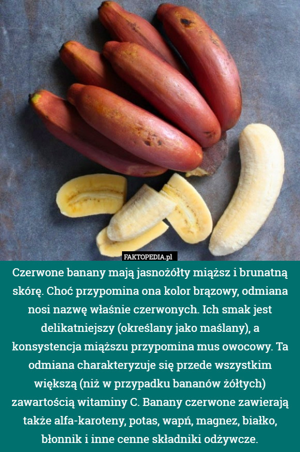 Czerwone banany mają jasnożółty miąższ i brunatną skórę. Choć przypomina ona kolor brązowy, odmiana nosi nazwę właśnie czerwonych. Ich smak jest delikatniejszy (określany jako maślany), a konsystencja miąższu przypomina mus owocowy. Ta odmiana charakteryzuje się przede wszystkim większą (niż w przypadku bananów żółtych) zawartością witaminy C. Banany czerwone zawierają także alfa-karoteny, potas, wapń, magnez, białko, błonnik i inne cenne składniki odżywcze. 