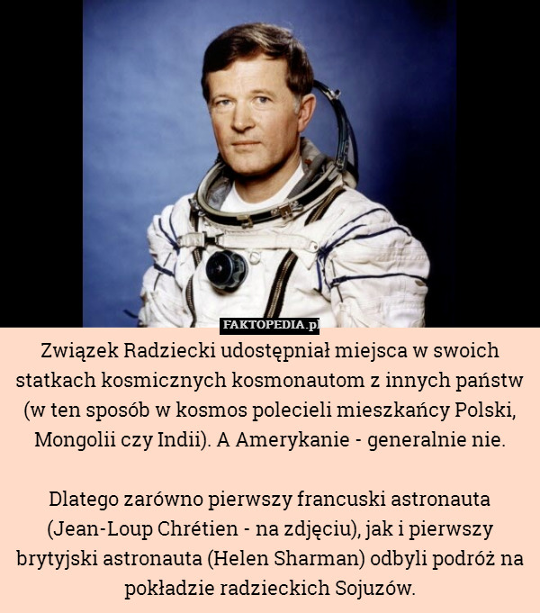 Związek Radziecki udostępniał miejsca w swoich statkach kosmicznych kosmonautom z innych państw (w ten sposób w kosmos polecieli mieszkańcy Polski, Mongolii czy Indii). A Amerykanie - generalnie nie.

Dlatego zarówno pierwszy francuski astronauta (Jean-Loup Chrétien - na zdjęciu), jak i pierwszy brytyjski astronauta (Helen Sharman) odbyli podróż na pokładzie radzieckich Sojuzów. 