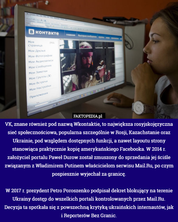 VK, znane również pod nazwą Wkontaktie, to największa rosyjskojęzyczna sieć społecznościowa, popularna szczególnie w Rosji, Kazachstanie oraz Ukrainie, pod względem dostępnych funkcji, a nawet layoutu strony stanowiąca praktycznie kopię amerykańskiego Facebooka. W 2014 r. założyciel portalu Paweł Durow został zmuszony do sprzedania jej ściśle związanym z Władimirem Putinem właścicielom serwisu Mail.Ru, po czym pospiesznie wyjechał za granicę.

W 2017 r. prezydent Petro Poroszenko podpisał dekret blokujący na terenie Ukrainy dostęp do wszelkich portali kontrolowanych przez Mail.Ru. Decyzja ta spotkała się z powszechną krytyką ukraińskich internautów, jak i Reporterów Bez Granic. 
