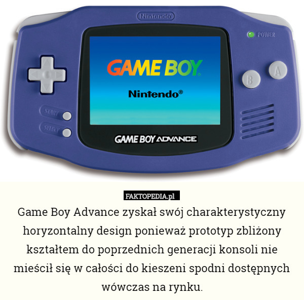 Game Boy Advance zyskał swój charakterystyczny horyzontalny design ponieważ prototyp zbliżony kształtem do poprzednich generacji konsoli nie mieścił się w całości do kieszeni spodni dostępnych wówczas na rynku. 