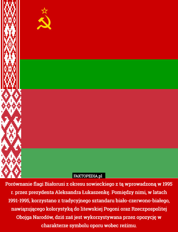 Porównanie flagi Białorusi z okresu sowieckiego z tą wprowadzoną w 1995 r. przez prezydenta Aleksandra Łukaszenkę. Pomiędzy nimi, w latach 1991-1995, korzystano z tradycyjnego sztandaru biało-czerwono-białego, nawiązującego kolorystyką do litewskiej Pogoni oraz Rzeczpospolitej Obojga Narodów, dziś zaś jest wykorzystywana przez opozycję w charakterze symbolu oporu wobec reżimu. 