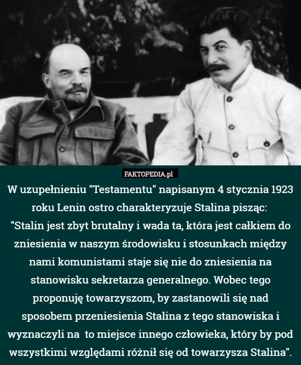 W uzupełnieniu "Testamentu" napisanym 4 stycznia 1923 roku Lenin ostro charakteryzuje Stalina pisząc: 
"Stalin jest zbyt brutalny i wada ta, która jest całkiem do zniesienia w naszym środowisku i stosunkach między nami komunistami staje się nie do zniesienia na stanowisku sekretarza generalnego. Wobec tego proponuję towarzyszom, by zastanowili się nad sposobem przeniesienia Stalina z tego stanowiska i wyznaczyli na  to miejsce innego człowieka, który by pod wszystkimi względami różnił się od towarzysza Stalina". 
