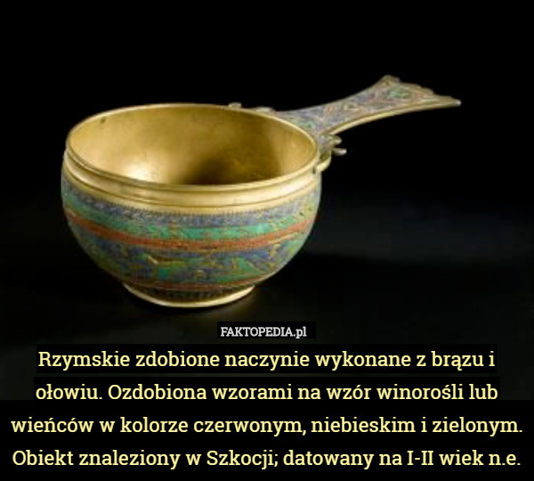 Rzymskie zdobione naczynie wykonane z brązu i ołowiu. Ozdobiona wzorami na wzór winorośli lub wieńców w kolorze czerwonym, niebieskim i zielonym. Obiekt znaleziony w Szkocji; datowany na I-II wiek n.e. 