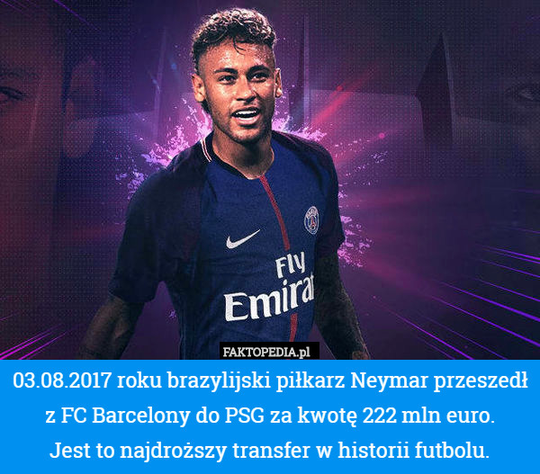 03.08.2017 roku brazylijski piłkarz Neymar przeszedł z FC Barcelony do PSG za kwotę 222 mln euro.
 Jest to najdroższy transfer w historii futbolu. 