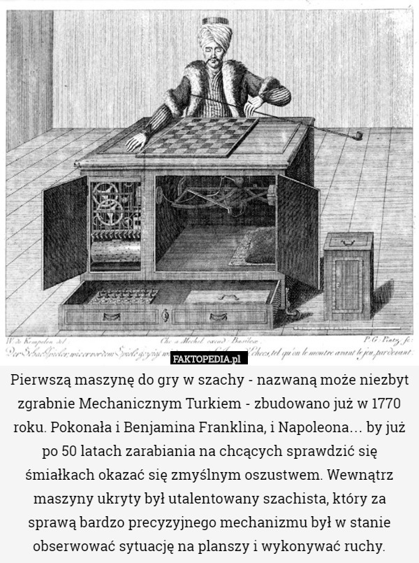 Pierwszą maszynę do gry w szachy - nazwaną może niezbyt zgrabnie Mechanicznym Turkiem - zbudowano już w 1770 roku. Pokonała i Benjamina Franklina, i Napoleona… by już po 50 latach zarabiania na chcących sprawdzić się śmiałkach okazać się zmyślnym oszustwem. Wewnątrz maszyny ukryty był utalentowany szachista, który za sprawą bardzo precyzyjnego mechanizmu był w stanie obserwować sytuację na planszy i wykonywać ruchy. 