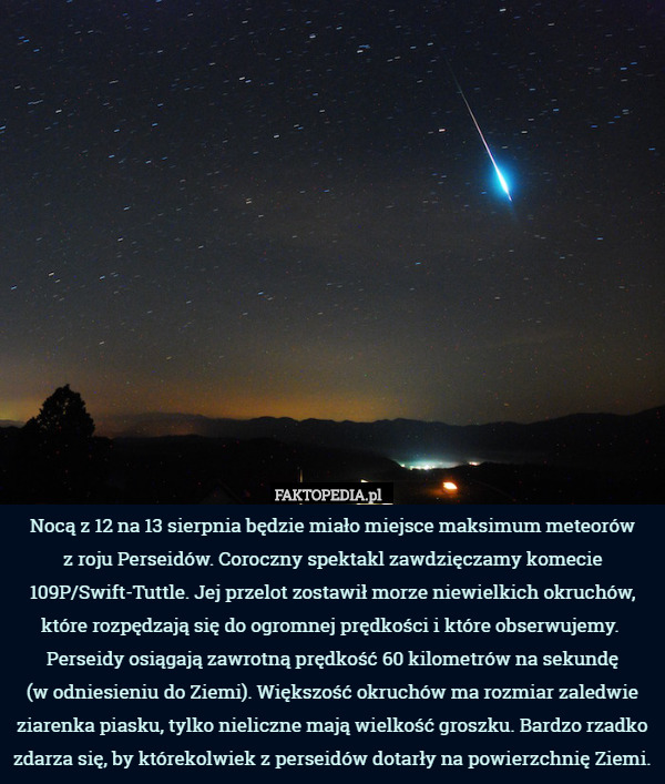 Nocą z 12 na 13 sierpnia będzie miało miejsce maksimum meteorów
 z roju Perseidów. Coroczny spektakl zawdzięczamy komecie 109P/Swift-Tuttle. Jej przelot zostawił morze niewielkich okruchów, które rozpędzają się do ogromnej prędkości i które obserwujemy.  Perseidy osiągają zawrotną prędkość 60 kilometrów na sekundę
 (w odniesieniu do Ziemi). Większość okruchów ma rozmiar zaledwie ziarenka piasku, tylko nieliczne mają wielkość groszku. Bardzo rzadko zdarza się, by którekolwiek z perseidów dotarły na powierzchnię Ziemi. 
