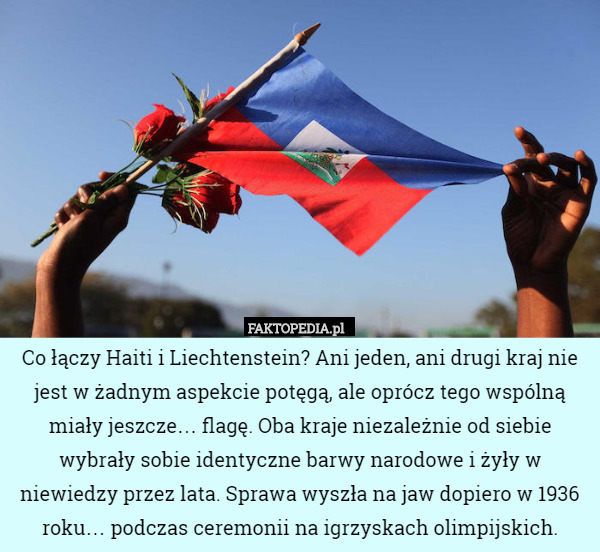 Co łączy Haiti i Liechtenstein? Ani jeden, ani drugi kraj nie jest w żadnym aspekcie potęgą, ale oprócz tego wspólną miały jeszcze… flagę. Oba kraje niezależnie od siebie wybrały sobie identyczne barwy narodowe i żyły w niewiedzy przez lata. Sprawa wyszła na jaw dopiero w 1936 roku… podczas ceremonii na igrzyskach olimpijskich. 