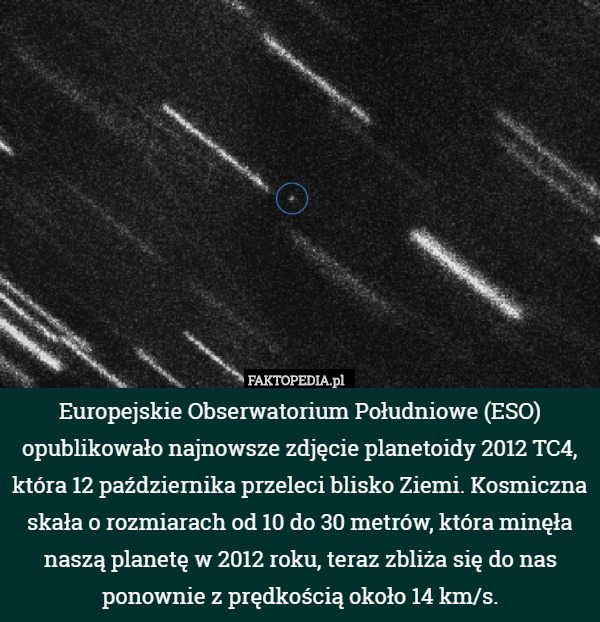 Europejskie Obserwatorium Południowe (ESO) opublikowało najnowsze zdjęcie planetoidy 2012 TC4, która 12 października przeleci blisko Ziemi. Kosmiczna skała o rozmiarach od 10 do 30 metrów, która minęła naszą planetę w 2012 roku, teraz zbliża się do nas ponownie z prędkością około 14 km/s. 