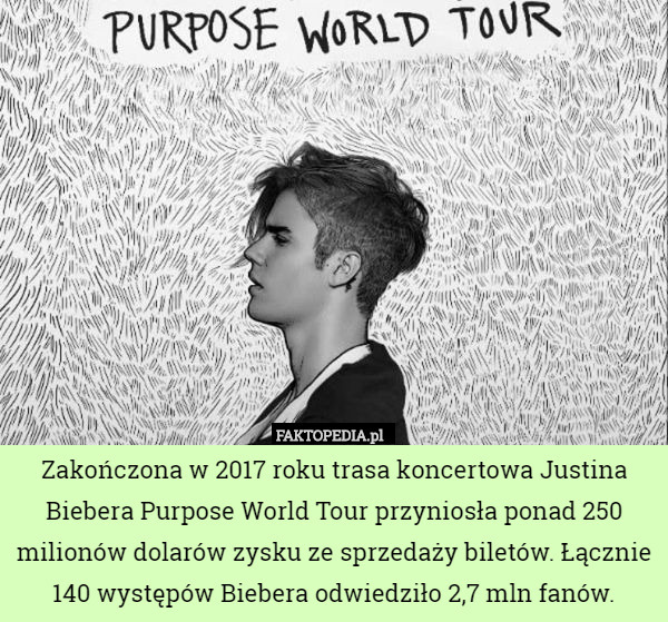 Zakończona w 2017 roku trasa koncertowa Justina Biebera Purpose World Tour przyniosła ponad 250 milionów dolarów zysku ze sprzedaży biletów. Łącznie 140 występów Biebera odwiedziło 2,7 mln fanów. 