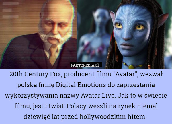 20th Century Fox, producent filmu "Avatar", wezwał polską firmę Digital Emotions do zaprzestania wykorzystywania nazwy Avatar Live. Jak to w świecie filmu, jest i twist: Polacy weszli na rynek niemal dziewięć lat przed hollywoodzkim hitem. 