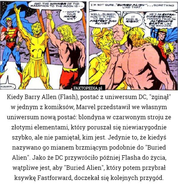 Kiedy Barry Allen (Flash), postać z uniwersum DC, "zginął"
 w jednym z komiksów, Marvel przedstawił we własnym uniwersum nową postać: blondyna w czarwonym stroju ze złotymi elementami, który poruszał się niewiarygodnie szybko, ale nie pamiętał, kim jest. Jedynie to, że kiedyś nazywano go mianem brzmiącym podobnie do "Buried Alien". Jako że DC przywróciło później Flasha do życia, wątpliwe jest, aby "Buried Alien", który potem przybrał ksywkę Fastforward, doczekał się kolejnych przygód. 