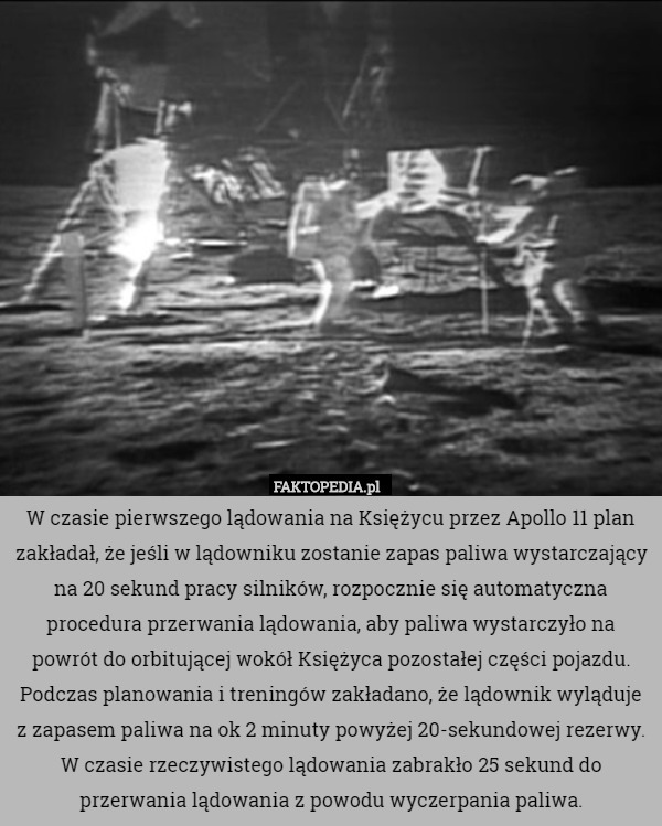W czasie pierwszego lądowania na Księżycu przez Apollo 11 plan zakładał, że jeśli w lądowniku zostanie zapas paliwa wystarczający na 20 sekund pracy silników, rozpocznie się automatyczna procedura przerwania lądowania, aby paliwa wystarczyło na powrót do orbitującej wokół Księżyca pozostałej części pojazdu. Podczas planowania i treningów zakładano, że lądownik wyląduje z zapasem paliwa na ok 2 minuty powyżej 20-sekundowej rezerwy. W czasie rzeczywistego lądowania zabrakło 25 sekund do przerwania lądowania z powodu wyczerpania paliwa. 