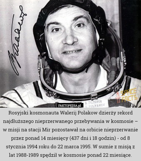 Rosyjski kosmonauta Walerij Polakow dzierży rekord najdłuższego nieprzerwanego przebywania w kosmosie – w misji na stacji Mir pozostawał na orbicie nieprzerwanie przez ponad 14 miesięcy (437 dni i 18 godzin) - od 8 stycznia 1994 roku do 22 marca 1995. W sumie z misją z lat 1988-1989 spędził w kosmosie ponad 22 miesiące. 