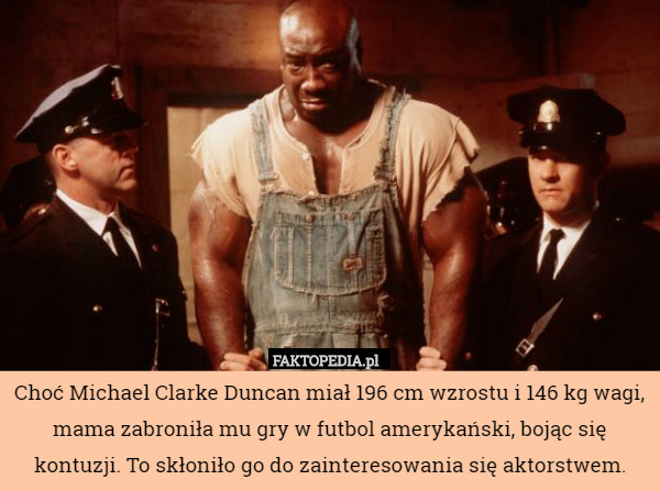 Choć Michael Clarke Duncan miał 196 cm wzrostu i 146 kg wagi, mama zabroniła mu gry w futbol amerykański, bojąc się kontuzji. To skłoniło go do zainteresowania się aktorstwem. 