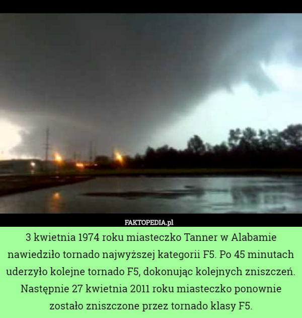 3 kwietnia 1974 roku miasteczko Tanner w Alabamie nawiedziło tornado najwyższej kategorii F5. Po 45 minutach uderzyło kolejne tornado F5, dokonując kolejnych zniszczeń. Następnie 27 kwietnia 2011 roku miasteczko ponownie zostało zniszczone przez tornado klasy F5. 