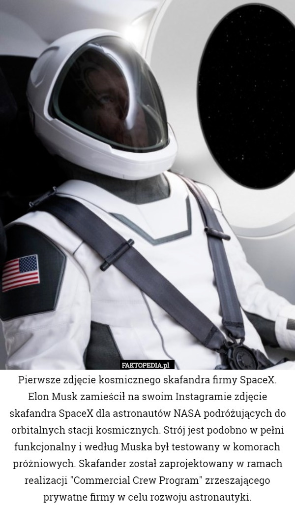 Pierwsze zdjęcie kosmicznego skafandra firmy SpaceX.
 Elon Musk zamieścił na swoim Instagramie zdjęcie skafandra SpaceX dla astronautów NASA podróżujących do orbitalnych stacji kosmicznych. Strój jest podobno w pełni funkcjonalny i według Muska był testowany w komorach próżniowych. Skafander został zaprojektowany w ramach realizacji "Commercial Crew Program" zrzeszającego prywatne firmy w celu rozwoju astronautyki. 