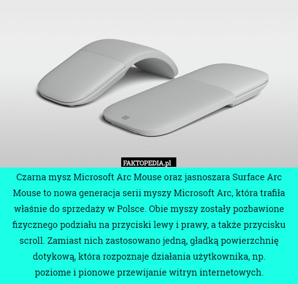 Czarna mysz Microsoft Arc Mouse oraz jasnoszara Surface Arc Mouse to nowa generacja serii myszy Microsoft Arc, która trafiła właśnie do sprzedaży w Polsce. Obie myszy zostały pozbawione fizycznego podziału na przyciski lewy i prawy, a także przycisku scroll. Zamiast nich zastosowano jedną, gładką powierzchnię dotykową, która rozpoznaje działania użytkownika, np.
 poziome i pionowe przewijanie witryn internetowych. 