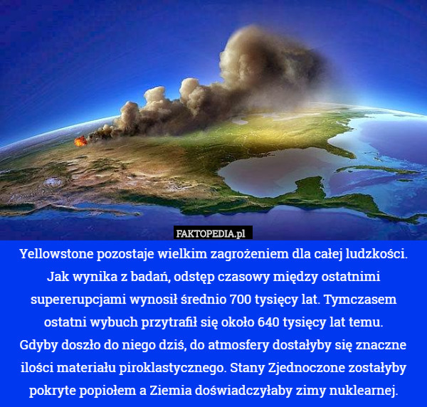 Yellowstone pozostaje wielkim zagrożeniem dla całej ludzkości. Jak wynika z badań, odstęp czasowy między ostatnimi supererupcjami wynosił średnio 700 tysięcy lat. Tymczasem ostatni wybuch przytrafił się około 640 tysięcy lat temu.
 Gdyby doszło do niego dziś, do atmosfery dostałyby się znaczne ilości materiału piroklastycznego. Stany Zjednoczone zostałyby pokryte popiołem a Ziemia doświadczyłaby zimy nuklearnej. 