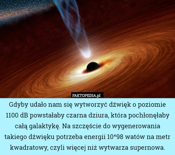 Gdyby udało nam się wytworzyć dźwięk o poziomie 1100 dB powstałaby czarna dziura, która pochłonęłaby całą galaktykę. Na szczęście do wygenerowania takiego dźwięku potrzeba energii 10^98 watów na metr kwadratowy, czyli więcej niż wytwarza supernowa. 