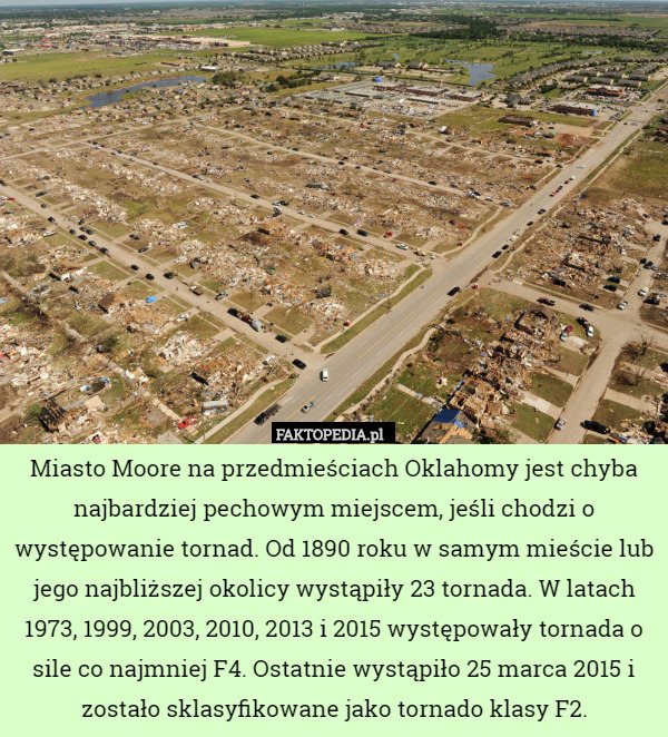 Miasto Moore na przedmieściach Oklahomy jest chyba najbardziej pechowym miejscem, jeśli chodzi o występowanie tornad. Od 1890 roku w samym mieście lub jego najbliższej okolicy wystąpiły 23 tornada. W latach 1973, 1999, 2003, 2010, 2013 i 2015 występowały tornada o sile co najmniej F4. Ostatnie wystąpiło 25 marca 2015 i zostało sklasyfikowane jako tornado klasy F2. 