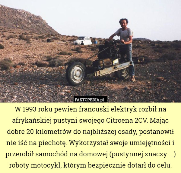 W 1993 roku pewien francuski elektryk rozbił na afrykańskiej pustyni swojego Citroena 2CV. Mając dobre 20 kilometrów do najbliższej osady, postanowił nie iść na piechotę. Wykorzystał swoje umiejętności i przerobił samochód na domowej (pustynnej znaczy…) roboty motocykl, którym bezpiecznie dotarł do celu. 