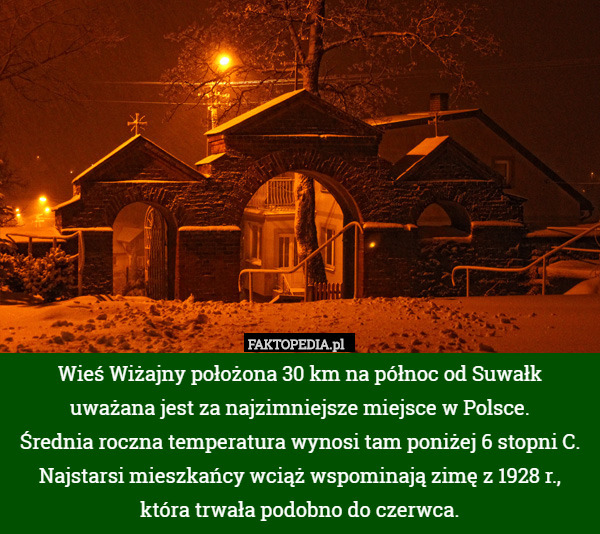 Wieś Wiżajny położona 30 km na północ od Suwałk
 uważana jest za najzimniejsze miejsce w Polsce.
 Średnia roczna temperatura wynosi tam poniżej 6 stopni C.
Najstarsi mieszkańcy wciąż wspominają zimę z 1928 r., która trwała podobno do czerwca. 