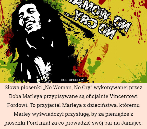 Słowa piosenki „No Woman, No Cry” wykonywanej przez Boba Marleya przypisywane są oficjalnie Vincentowi Fordowi. To przyjaciel Marleya z dzieciństwa, któremu Marley wyświadczył przysługę, by za pieniądze z piosenki Ford miał za co prowadzić swój bar na Jamajce. 
