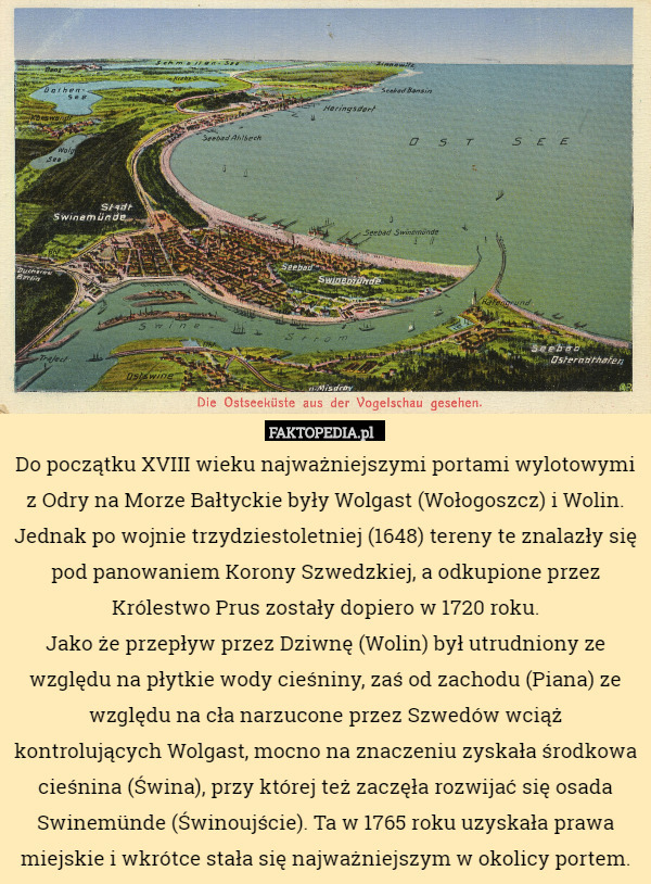 Do początku XVIII wieku najważniejszymi portami wylotowymi z Odry na Morze Bałtyckie były Wolgast (Wołogoszcz) i Wolin. Jednak po wojnie trzydziestoletniej (1648) tereny te znalazły się pod panowaniem Korony Szwedzkiej, a odkupione przez Królestwo Prus zostały dopiero w 1720 roku.
Jako że przepływ przez Dziwnę (Wolin) był utrudniony ze względu na płytkie wody cieśniny, zaś od zachodu (Piana) ze względu na cła narzucone przez Szwedów wciąż kontrolujących Wolgast, mocno na znaczeniu zyskała środkowa cieśnina (Świna), przy której też zaczęła rozwijać się osada Swinemünde (Świnoujście). Ta w 1765 roku uzyskała prawa miejskie i wkrótce stała się najważniejszym w okolicy portem. 