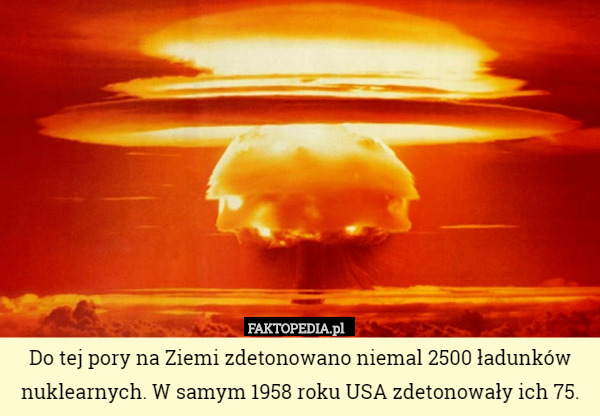 Do tej pory na Ziemi zdetonowano niemal 2500 ładunków nuklearnych. W samym 1958 roku USA zdetonowały ich 75. 