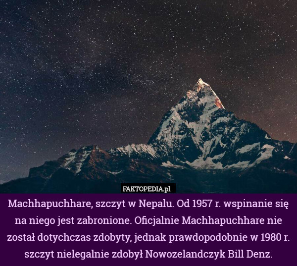 Machhapuchhare, szczyt w Nepalu. Od 1957 r. wspinanie się na niego jest zabronione. Oficjalnie Machhapuchhare nie został dotychczas zdobyty, jednak prawdopodobnie w 1980 r. szczyt nielegalnie zdobył Nowozelandczyk Bill Denz. 