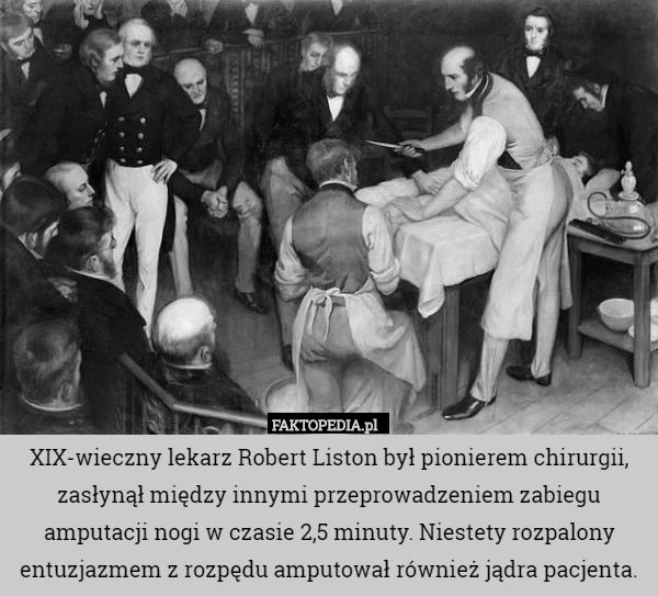 XIX-wieczny lekarz Robert Liston był pionierem chirurgii, zasłynął między innymi przeprowadzeniem zabiegu amputacji nogi w czasie 2,5 minuty. Niestety rozpalony entuzjazmem z rozpędu amputował również jądra pacjenta. 