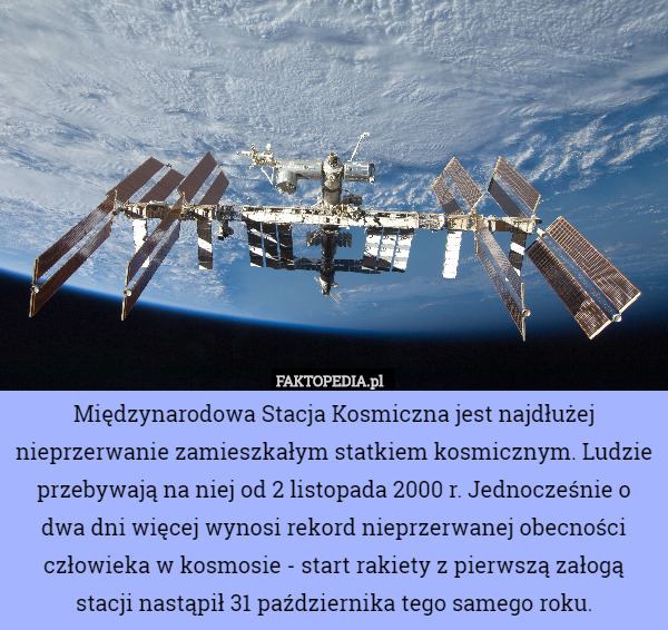 Międzynarodowa Stacja Kosmiczna jest najdłużej nieprzerwanie zamieszkałym statkiem kosmicznym. Ludzie przebywają na niej od 2 listopada 2000 r. Jednocześnie o dwa dni więcej wynosi rekord nieprzerwanej obecności człowieka w kosmosie - start rakiety z pierwszą załogą stacji nastąpił 31 października tego samego roku. 
