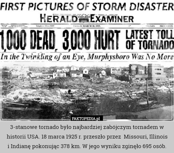 3-stanowe tornado było najbardziej zabójczym tornadem w historii USA. 18 marca 1925 r. przeszło przez  Missouri, Illinois
 i Indianę pokonując 378 km. W jego wyniku zginęło 695 osób. 