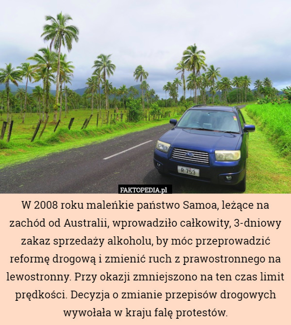 W 2008 roku maleńkie państwo Samoa, leżące na zachód od Australii, wprowadziło całkowity, 3-dniowy zakaz sprzedaży alkoholu, by móc przeprowadzić reformę drogową i zmienić ruch z prawostronnego na lewostronny. Przy okazji zmniejszono na ten czas limit prędkości. Decyzja o zmianie przepisów drogowych wywołała w kraju falę protestów. 