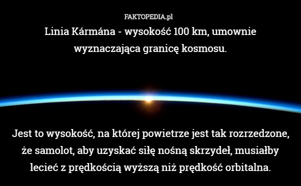 Linia Kármána - wysokość 100 km, umownie
 wyznaczająca granicę kosmosu.




Jest to wysokość, na której powietrze jest tak rozrzedzone, że samolot, aby uzyskać siłę nośną skrzydeł, musiałby
 lecieć z prędkością wyższą niż prędkość orbitalna. 